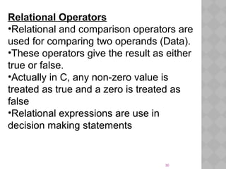 30
Relational Operators
•Relational and comparison operators are
used for comparing two operands (Data).
•These operators give the result as either
true or false.
•Actually in C, any non-zero value is
treated as true and a zero is treated as
false
•Relational expressions are use in
decision making statements
 