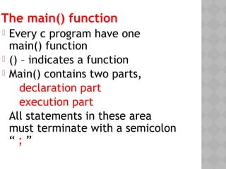 The main() function
 Every c program have one
main() function
 () – indicates a function
 Main() contains two parts,
declaration part
execution part
All statements in these area
must terminate with a semicolon
“ ; ”
 