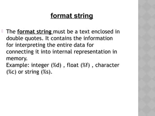  The format string must be a text enclosed in
double quotes. It contains the information
for interpreting the entire data for
connecting it into internal representation in
memory.
Example: integer (%d) , float (%f) , character
(%c) or string (%s).
format string
 