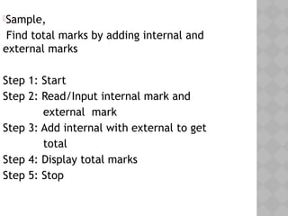 Sample,
Find total marks by adding internal and
external marks
Step 1: Start
Step 2: Read/Input internal mark and
external mark
Step 3: Add internal with external to get
total
Step 4: Display total marks
Step 5: Stop
 