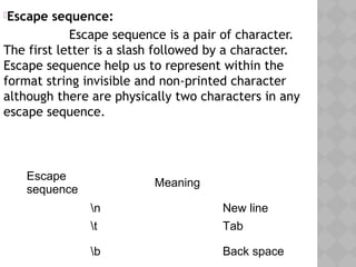 Escape sequence:
                 Escape sequence is a pair of character.
The first letter is a slash followed by a character.
Escape sequence help us to represent within the
format string invisible and non-printed character
although there are physically two characters in any
escape sequence.
Escape
sequence
Meaning
n New line
t Tab
b Back space
 