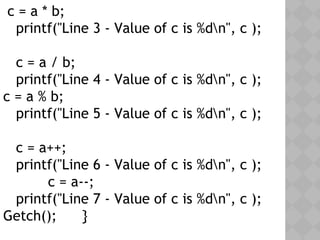 c = a * b;
printf("Line 3 - Value of c is %dn", c );
c = a / b;
printf("Line 4 - Value of c is %dn", c );
c = a % b;
printf("Line 5 - Value of c is %dn", c );
c = a++;
printf("Line 6 - Value of c is %dn", c );
c = a--;
printf("Line 7 - Value of c is %dn", c );
Getch(); }
 