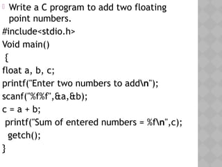  Write a C program to add two floating
point numbers.
#include<stdio.h>
Void main()
{
float a, b, c;
printf("Enter two numbers to addn");
scanf("%f%f",&a,&b);
c = a + b;
printf("Sum of entered numbers = %fn",c);
  getch();
}
 