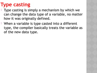 Type casting
 Type casting is simply a mechanism by which we
can change the data type of a variable, no matter
how it was originally defined.
 When a variable is type casted into a different
type, the compiler basically treats the variable as
of the new data type. 
 