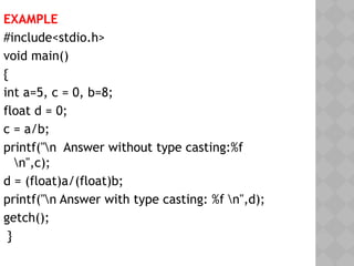 EXAMPLE
#include<stdio.h>
void main()
{
int a=5, c = 0, b=8;
float d = 0;
c = a/b;
printf("n Answer without type casting:%f
n",c);
d = (float)a/(float)b;
printf("n Answer with type casting: %f n",d);
getch();
}
 