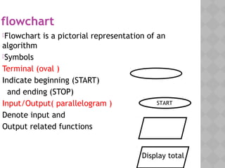 flowchart
Flowchart is a pictorial representation of an
algorithm
Symbols
Terminal (oval )
Indicate beginning (START)
and ending (STOP)
Input/Output( parallelogram )
Denote input and
Output related functions
START
Display total
 