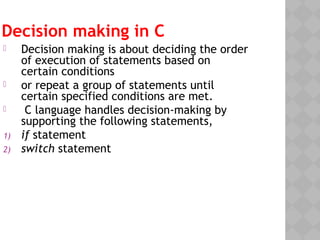 Decision making in C
 Decision making is about deciding the order
of execution of statements based on
certain conditions
 or repeat a group of statements until
certain specified conditions are met.
 C language handles decision-making by
supporting the following statements,
1) if statement
2) switch statement
 
