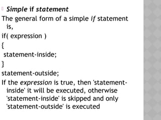  Simple if statement
The general form of a simple if statement
is,
if( expression )
{
statement-inside;
}
statement-outside;
If the expression is true, then 'statement-
inside' it will be executed, otherwise
'statement-inside' is skipped and only
'statement-outside' is executed
 