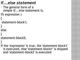 if...else statement
 The general form of a
simple if...else statement is,
if( expression )
{
statement-block1;
}
else
{
statement-block2;
}
If the 'expression' is true, the 'statement-block1'
is executed, else 'statement-block1' is skipped
and 'statement-block2' is executed
 