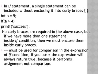  In if statement, a single statement can be
included without enclosing it into curly braces { }
int a = 5;
if(a > 4)
printf("success");
No curly braces are required in the above case, but
if we have more than one statement
inside if condition, then we must enclose them
inside curly braces.
 == must be used for comparison in the expression
of if condition, if you use = the expression will
always return true, because it performs
assignment not comparison.
 