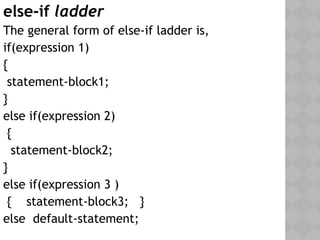else-if ladder
The general form of else-if ladder is,
if(expression 1)
{
statement-block1;
}
else if(expression 2)
{
statement-block2;
}
else if(expression 3 )
{ statement-block3; }
else default-statement;
 