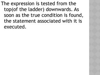 The expression is tested from the
top(of the ladder) downwards. As
soon as the true condition is found,
the statement associated with it is
executed.
 