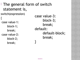 05/28/18
 The general form of switch
statement is,
switch(expression)
{
case value-1:
block-1;
break;
case value-2:
block-2;
break;
case value-3:
block-3;
break;
default:
default-block;
break;
}
 