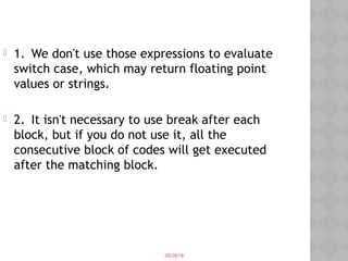 05/28/18
 1. We don't use those expressions to evaluate
switch case, which may return floating point
values or strings.
 2. It isn't necessary to use break after each
block, but if you do not use it, all the
consecutive block of codes will get executed
after the matching block.
 