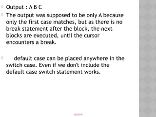 05/28/18
 Output : A B C
 The output was supposed to be only A because
only the first case matches, but as there is no
break statement after the block, the next
blocks are executed, until the cursor
encounters a break.
 default case can be placed anywhere in the
switch case. Even if we don't include the
default case switch statement works.
 