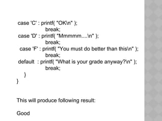 case 'C' : printf( "OKn" );
break;
case 'D' : printf( "Mmmmm....n" );
break;
case 'F' : printf( "You must do better than thisn" );
break;
default : printf( "What is your grade anyway?n" );
break;
}
}
This will produce following result:
Good
 
