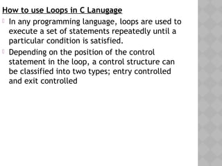 How to use Loops in C Lanugage
 In any programming language, loops are used to
execute a set of statements repeatedly until a
particular condition is satisfied.
 Depending on the position of the control
statement in the loop, a control structure can
be classified into two types; entry controlled
and exit controlled
 