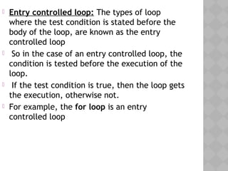  Entry controlled loop: The types of loop
where the test condition is stated before the
body of the loop, are known as the entry
controlled loop
 So in the case of an entry controlled loop, the
condition is tested before the execution of the
loop.
 If the test condition is true, then the loop gets
the execution, otherwise not.
 For example, the for loop is an entry
controlled loop
 