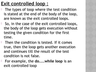 Exit controlled loop :
  The types of loop where the test condition
is stated at the end of the body of the loop,
are known as the exit controlled loops.
 So, in the case of the exit controlled loops,
the body of the loop gets execution without
testing the given condition for the first
time.
 Then the condition is tested. If it comes
true, then the loop gets another execution
and continues till the result of the test
condition is not false.
 For example, the do....while loop is an
exit controlled loop
 
