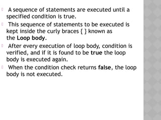  A sequence of statements are executed until a
specified condition is true.
 This sequence of statements to be executed is
kept inside the curly braces { } known as
the Loop body.
 After every execution of loop body, condition is
verified, and if it is found to be true the loop
body is executed again.
 When the condition check returns false, the loop
body is not executed.
 
