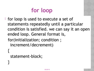 05/28/18
for loop
 for loop is used to execute a set of
statements repeatedly until a particular
condition is satisfied. we can say it an open
ended loop. General format is,
for(initialization; condition ;
increment/decrement)
{
statement-block;
}
 