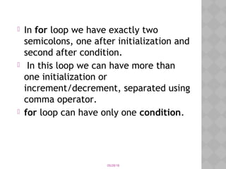 05/28/18
 In for loop we have exactly two
semicolons, one after initialization and
second after condition.
 In this loop we can have more than
one initialization or
increment/decrement, separated using
comma operator. 
 for loop can have only one condition.
 