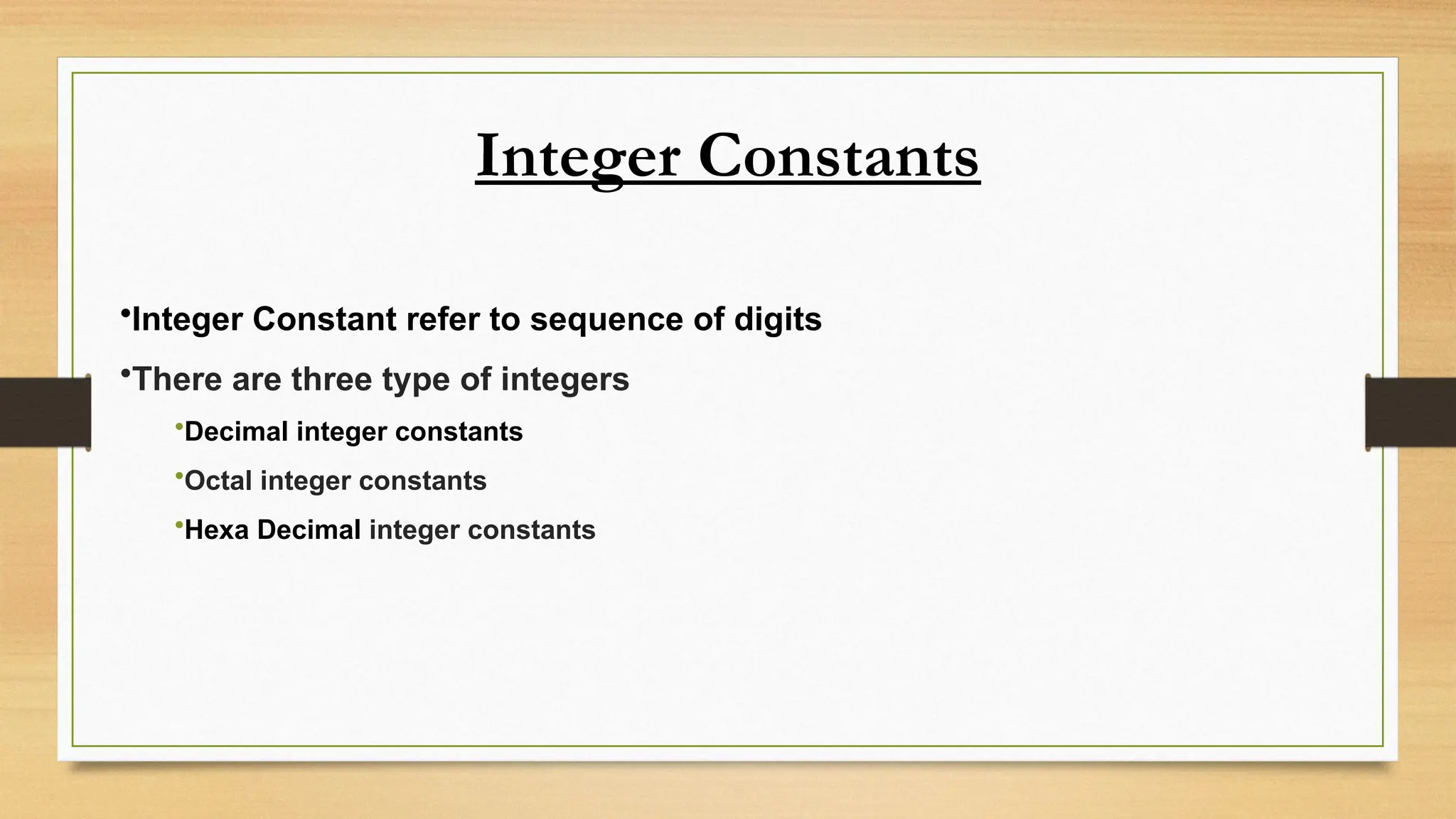 Integer Constants
•Integer Constant refer to sequence of digits
•There are three type of integers
•Decimal integer constants
•Octal integer constants
•Hexa Decimal integer constants
 