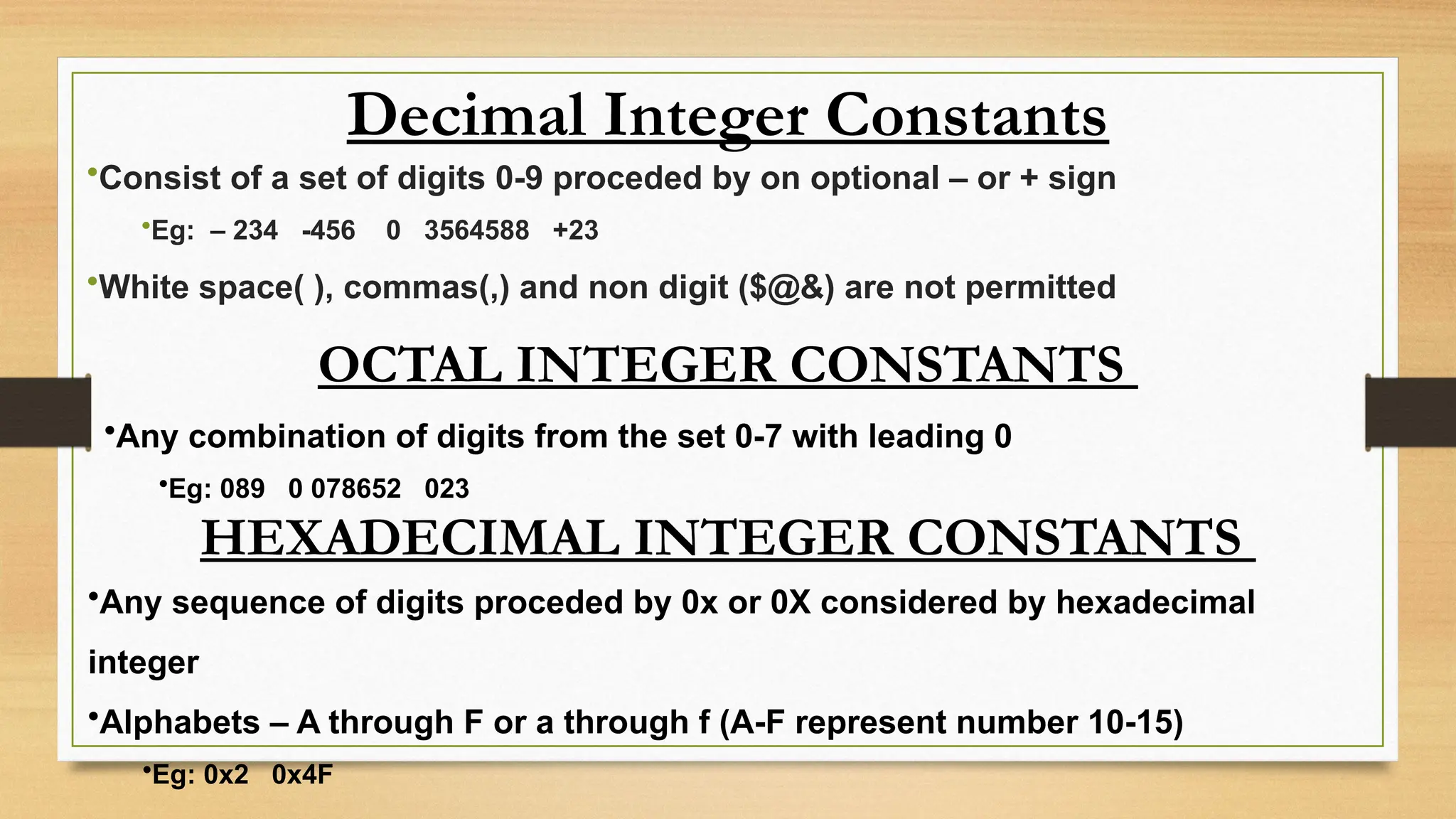Decimal Integer Constants
•Consist of a set of digits 0-9 proceded by on optional – or + sign
•Eg: – 234 -456 0 3564588 +23
•White space( ), commas(,) and non digit ($@&) are not permitted
OCTAL INTEGER CONSTANTS
•Any combination of digits from the set 0-7 with leading 0
•Eg: 089 0 078652 023
HEXADECIMAL INTEGER CONSTANTS
•Any sequence of digits proceded by 0x or 0X considered by hexadecimal
integer
•Alphabets – A through F or a through f (A-F represent number 10-15)
•Eg: 0x2 0x4F
 
