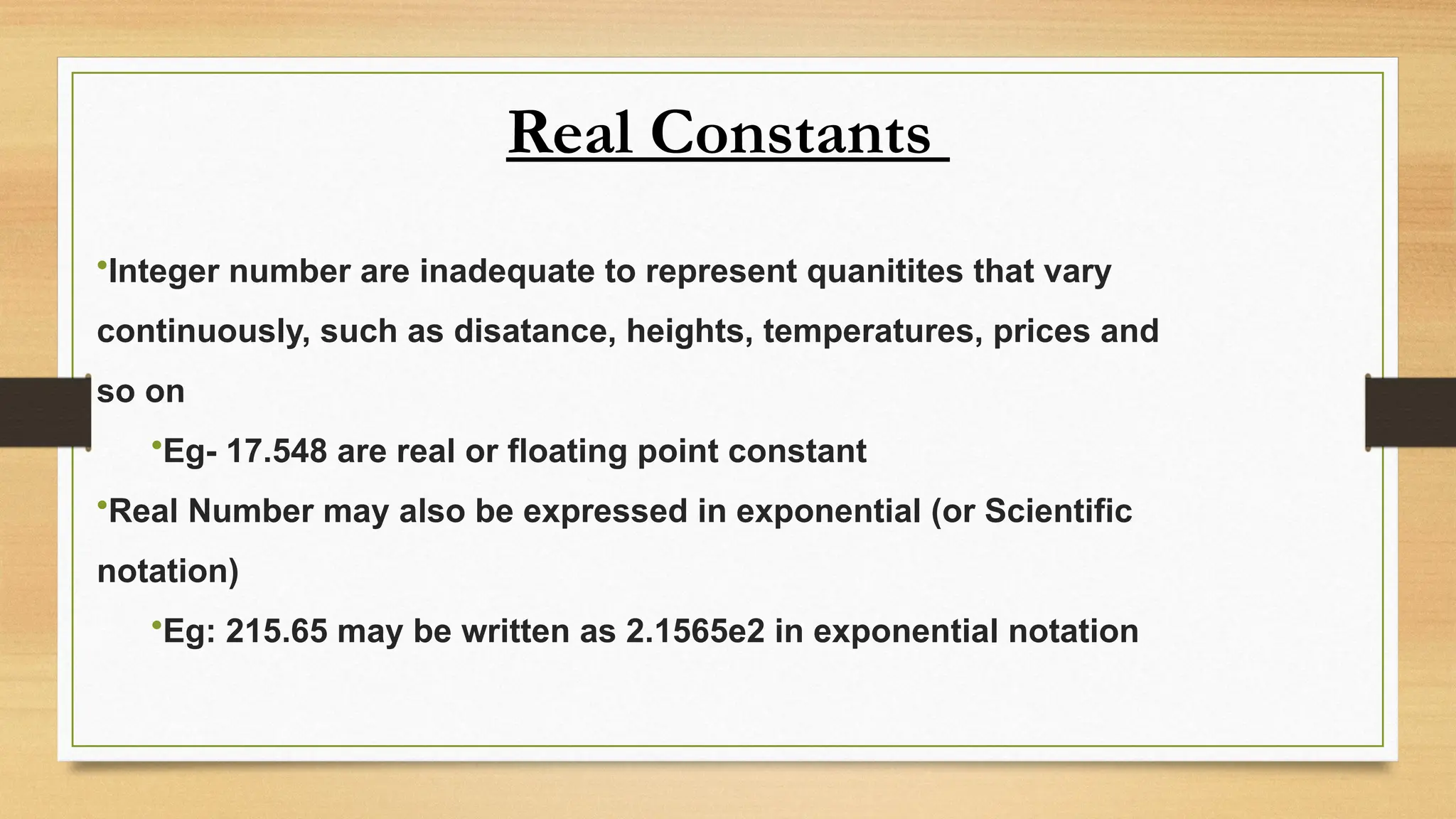 Real Constants
•Integer number are inadequate to represent quanitites that vary
continuously, such as disatance, heights, temperatures, prices and
so on
•Eg- 17.548 are real or floating point constant
•Real Number may also be expressed in exponential (or Scientific
notation)
•Eg: 215.65 may be written as 2.1565e2 in exponential notation
 