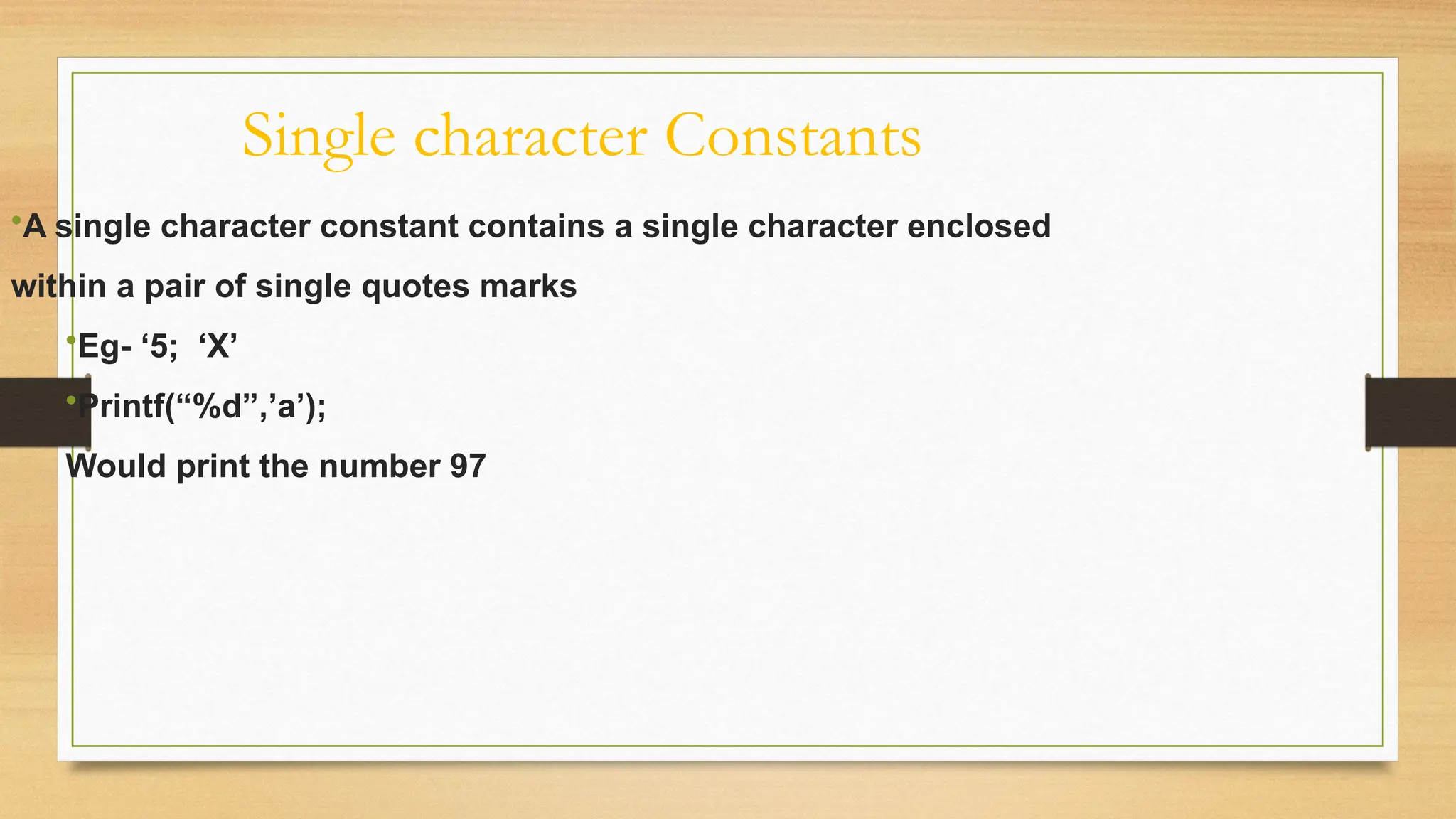 Single character Constants
•A single character constant contains a single character enclosed
within a pair of single quotes marks
•Eg- ‘5; ‘X’
•Printf(“%d”,’a’);
Would print the number 97
 
