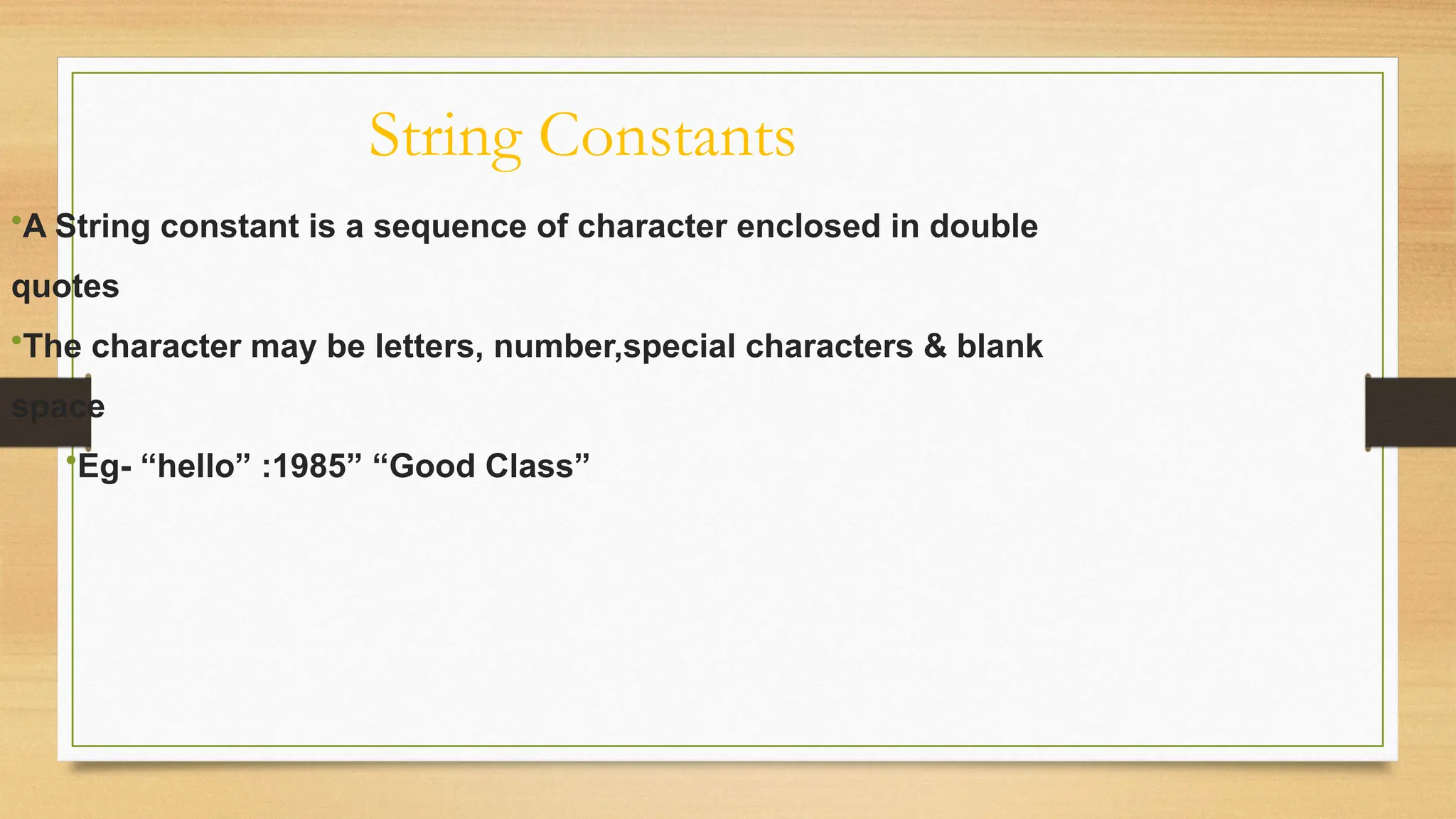 String Constants
•A String constant is a sequence of character enclosed in double
quotes
•The character may be letters, number,special characters & blank
space
•Eg- “hello” :1985” “Good Class”
 