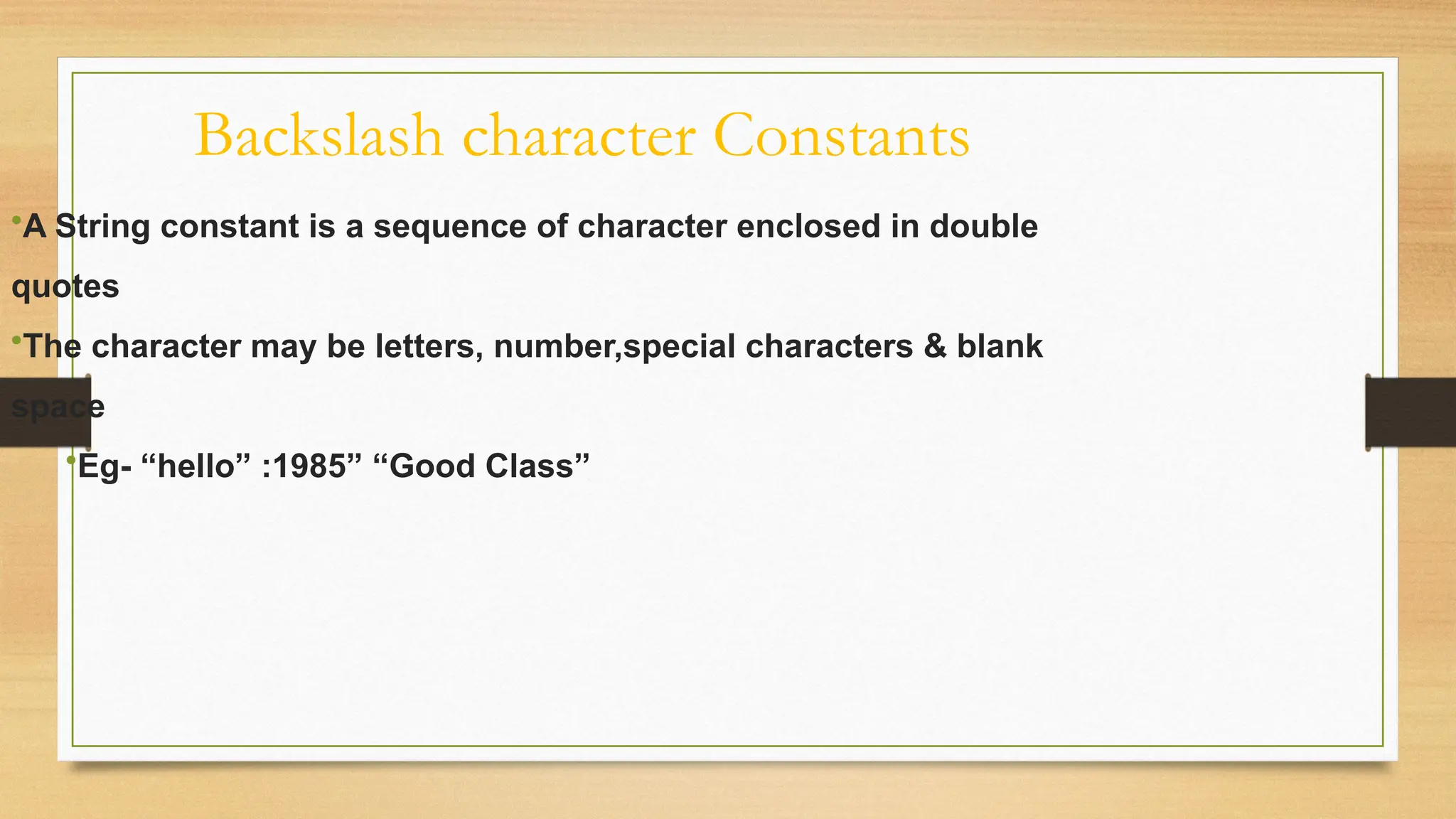 Backslash character Constants
•A String constant is a sequence of character enclosed in double
quotes
•The character may be letters, number,special characters & blank
space
•Eg- “hello” :1985” “Good Class”
 