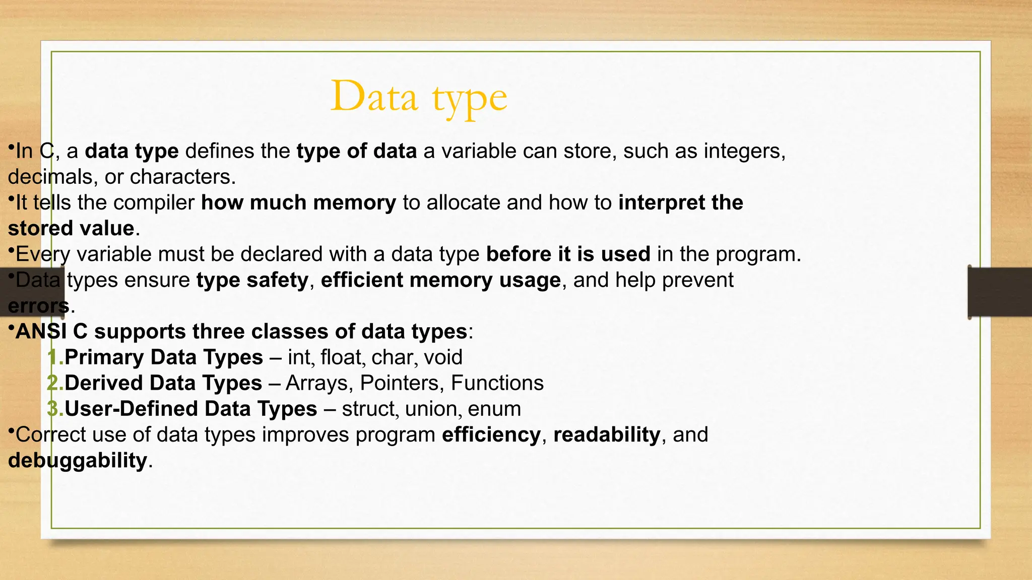 Data type
•In C, a data type defines the type of data a variable can store, such as integers,
decimals, or characters.
•It tells the compiler how much memory to allocate and how to interpret the
stored value.
•Every variable must be declared with a data type before it is used in the program.
•Data types ensure type safety, efficient memory usage, and help prevent
errors.
•ANSI C supports three classes of data types:
1.Primary Data Types – int, float, char, void
2.Derived Data Types – Arrays, Pointers, Functions
3.User-Defined Data Types – struct, union, enum
•Correct use of data types improves program efficiency, readability, and
debuggability.
 
