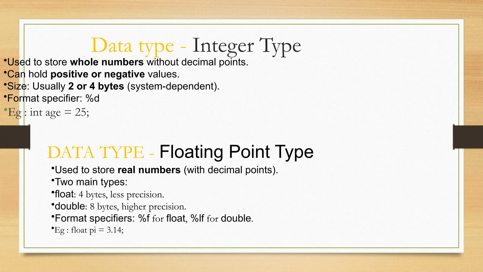 Data type - Integer Type
•Used to store whole numbers without decimal points.
•Can hold positive or negative values.
•Size: Usually 2 or 4 bytes (system-dependent).
•Format specifier: %d
•Eg : int age = 25;
DATA TYPE - Floating Point Type
•Used to store real numbers (with decimal points).
•Two main types:
•float: 4 bytes, less precision.
•double: 8 bytes, higher precision.
•Format specifiers: %f for float, %lf for double.
•Eg : float pi = 3.14;
 
