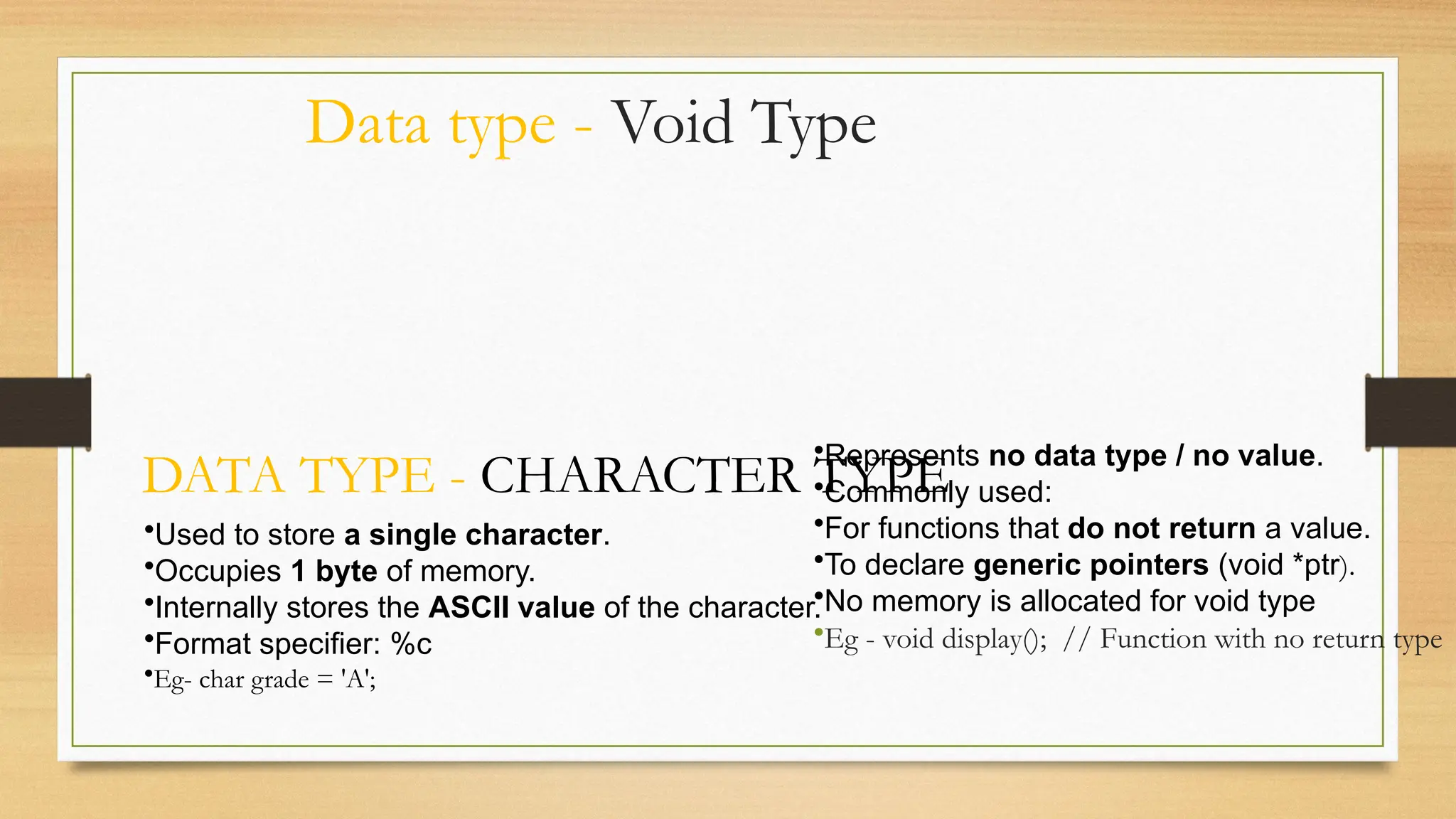 Data type - Void Type
•Represents no data type / no value.
•Commonly used:
•For functions that do not return a value.
•To declare generic pointers (void *ptr).
•No memory is allocated for void type
•Eg - void display(); // Function with no return type
DATA TYPE - CHARACTER TYPE
•Used to store a single character.
•Occupies 1 byte of memory.
•Internally stores the ASCII value of the character.
•Format specifier: %c
•Eg- char grade = 'A';
 