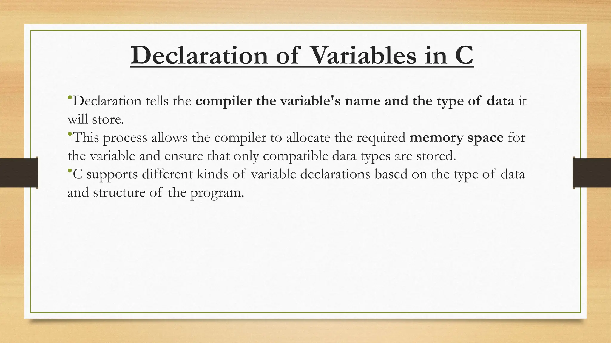 Declaration of Variables in C
•Declaration tells the compiler the variable's name and the type of data it
will store.
•This process allows the compiler to allocate the required memory space for
the variable and ensure that only compatible data types are stored.
•C supports different kinds of variable declarations based on the type of data
and structure of the program.
 