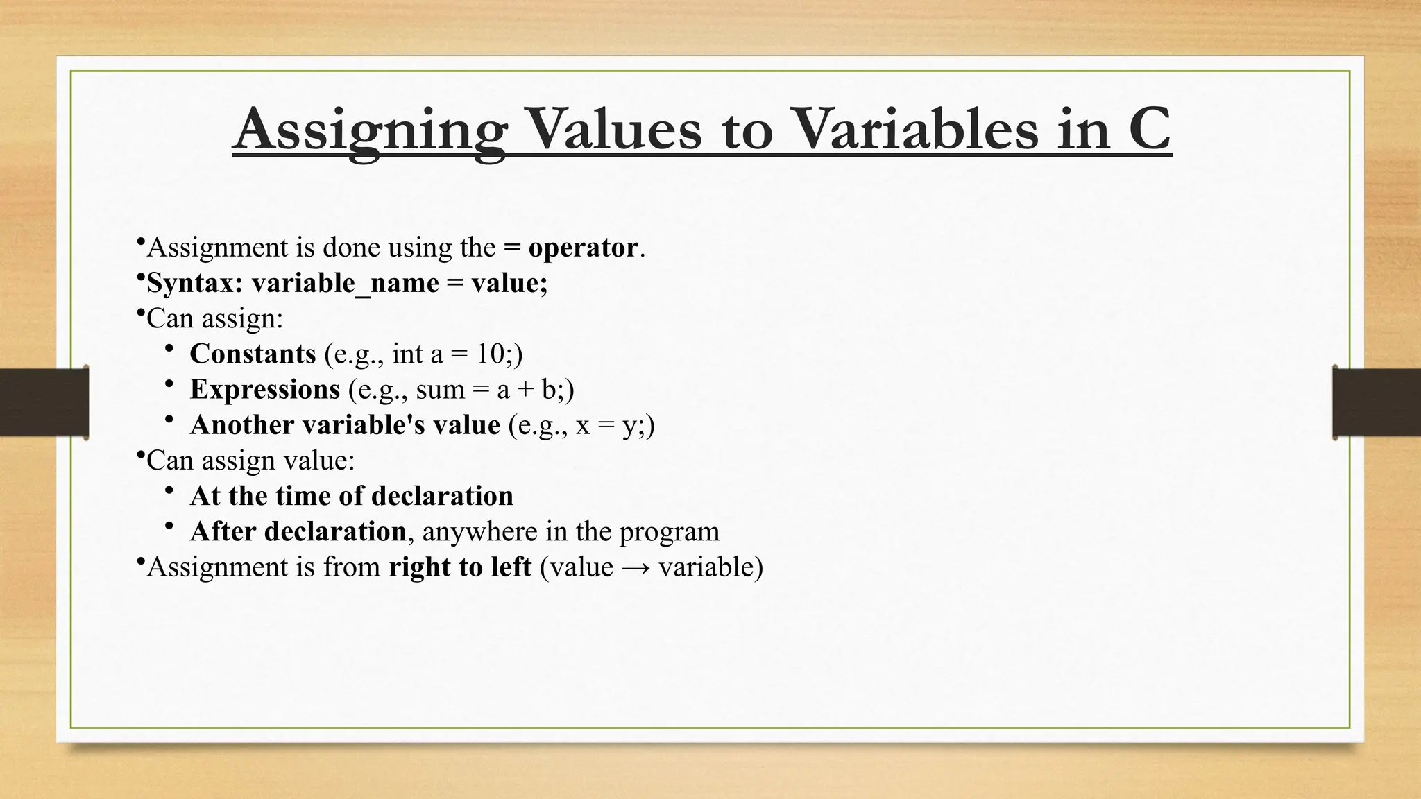 Assigning Values to Variables in C
•Assignment is done using the = operator.
•Syntax: variable_name = value;
•Can assign:
• Constants (e.g., int a = 10;)
• Expressions (e.g., sum = a + b;)
• Another variable's value (e.g., x = y;)
•Can assign value:
• At the time of declaration
• After declaration, anywhere in the program
•Assignment is from right to left (value → variable)
 