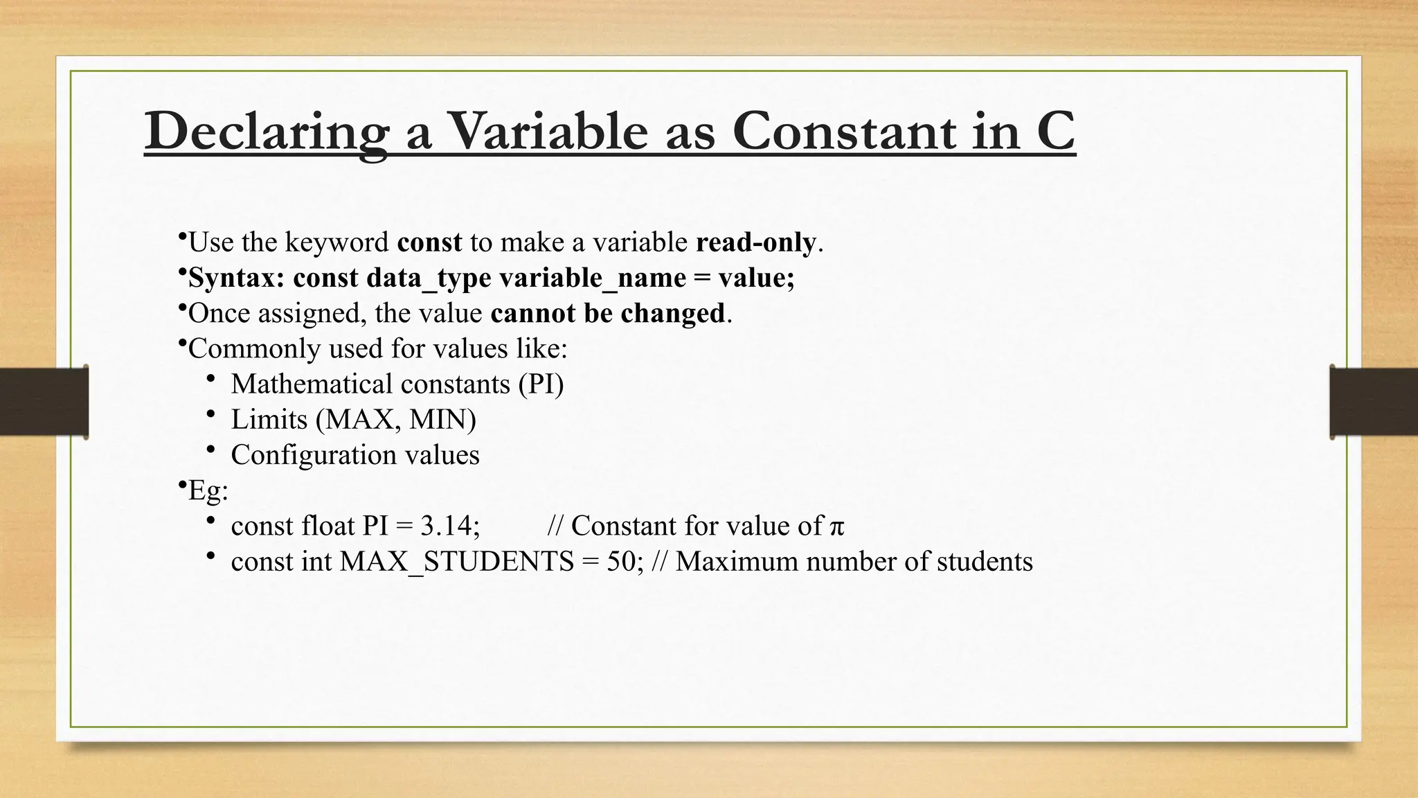 Declaring a Variable as Constant in C
•Use the keyword const to make a variable read-only.
•Syntax: const data_type variable_name = value;
•Once assigned, the value cannot be changed.
•Commonly used for values like:
• Mathematical constants (PI)
• Limits (MAX, MIN)
• Configuration values
•Eg:
• const float PI = 3.14; // Constant for value of π
• const int MAX_STUDENTS = 50; // Maximum number of students
 