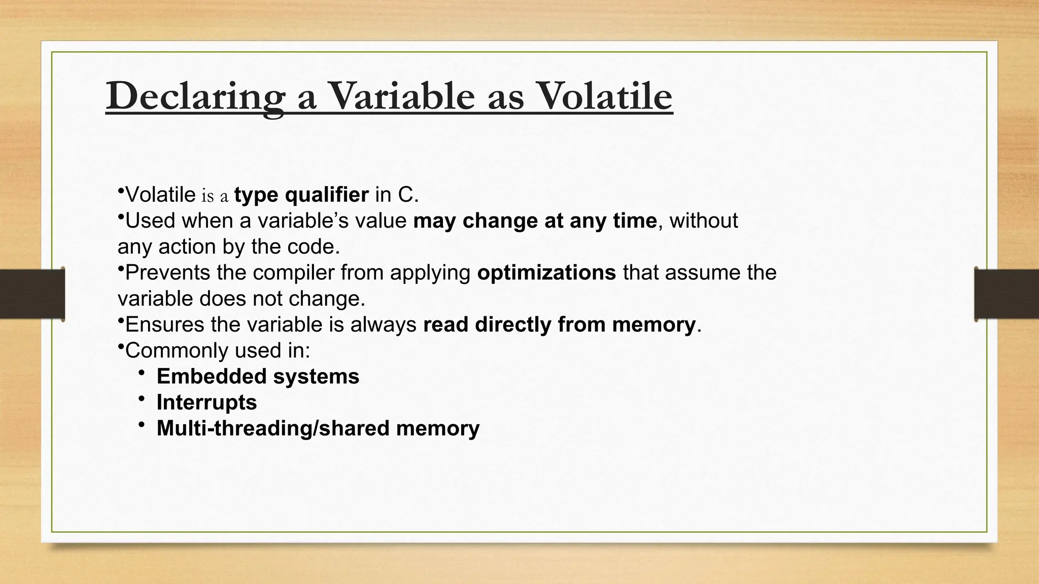 Declaring a Variable as Volatile
•Volatile is a type qualifier in C.
•Used when a variable’s value may change at any time, without
any action by the code.
•Prevents the compiler from applying optimizations that assume the
variable does not change.
•Ensures the variable is always read directly from memory.
•Commonly used in:
• Embedded systems
• Interrupts
• Multi-threading/shared memory
 