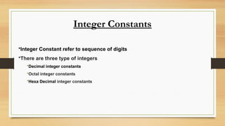 Integer Constants
•Integer Constant refer to sequence of digits
•There are three type of integers
•Decimal integer constants
•Octal integer constants
•Hexa Decimal integer constants
 