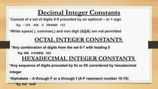 Decimal Integer Constants
•Consist of a set of digits 0-9 proceded by on optional – or + sign
•Eg: – 234 -456 0 3564588 +23
•White space( ), commas(,) and non digit ($@&) are not permitted
OCTAL INTEGER CONSTANTS
•Any combination of digits from the set 0-7 with leading 0
•Eg: 089 0 078652 023
HEXADECIMAL INTEGER CONSTANTS
•Any sequence of digits proceded by 0x or 0X considered by hexadecimal
integer
•Alphabets – A through F or a through f (A-F represent number 10-15)
•Eg: 0x2 0x4F
 