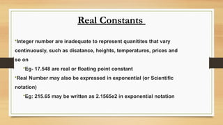 Real Constants
•Integer number are inadequate to represent quanitites that vary
continuously, such as disatance, heights, temperatures, prices and
so on
•Eg- 17.548 are real or floating point constant
•Real Number may also be expressed in exponential (or Scientific
notation)
•Eg: 215.65 may be written as 2.1565e2 in exponential notation
 