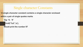 Single character Constants
•A single character constant contains a single character enclosed
within a pair of single quotes marks
•Eg- ‘5; ‘X’
•Printf(“%d”,’a’);
Would print the number 97
 