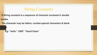 String Constants
•A String constant is a sequence of character enclosed in double
quotes
•The character may be letters, number,special characters & blank
space
•Eg- “hello” :1985” “Good Class”
 
