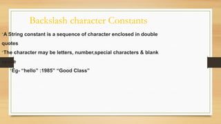 Backslash character Constants
•A String constant is a sequence of character enclosed in double
quotes
•The character may be letters, number,special characters & blank
space
•Eg- “hello” :1985” “Good Class”
 