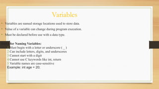 Variables
• Variables are named storage locations used to store data.
• Value of a variable can change during program execution.
• Must be declared before use with a data type.
Rules for Naming Variables:
1.Must begin with a letter or underscore ( _ )
2.Can include letters, digits, and underscores
3.Cannot start with a digit
4.Cannot use C keywords like int, return
5.Variable names are case-sensitive
Example: int age = 20;
 