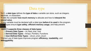 Data type
•In C, a data type defines the type of data a variable can store, such as integers,
decimals, or characters.
•It tells the compiler how much memory to allocate and how to interpret the
stored value.
•Every variable must be declared with a data type before it is used in the program.
•Data types ensure type safety, efficient memory usage, and help prevent
errors.
•ANSI C supports three classes of data types:
1.Primary Data Types – int, float, char, void
2.Derived Data Types – Arrays, Pointers, Functions
3.User-Defined Data Types – struct, union, enum
•Correct use of data types improves program efficiency, readability, and
debuggability.
 