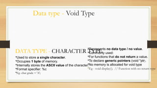 Data type - Void Type
•Represents no data type / no value.
•Commonly used:
•For functions that do not return a value.
•To declare generic pointers (void *ptr).
•No memory is allocated for void type
•Eg - void display(); // Function with no return type
DATA TYPE - CHARACTER TYPE
•Used to store a single character.
•Occupies 1 byte of memory.
•Internally stores the ASCII value of the character.
•Format specifier: %c
•Eg- char grade = 'A';
 