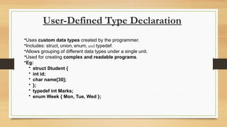 User-Defined Type Declaration
•Uses custom data types created by the programmer.
•Includes: struct, union, enum, and typedef.
•Allows grouping of different data types under a single unit.
•Used for creating complex and readable programs.
•Eg:
• struct Student {
• int id;
• char name[30];
• };
• typedef int Marks;
• enum Week { Mon, Tue, Wed };
 