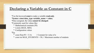 Declaring a Variable as Constant in C
•Use the keyword const to make a variable read-only.
•Syntax: const data_type variable_name = value;
•Once assigned, the value cannot be changed.
•Commonly used for values like:
• Mathematical constants (PI)
• Limits (MAX, MIN)
• Configuration values
•Eg:
• const float PI = 3.14; // Constant for value of π
• const int MAX_STUDENTS = 50; // Maximum number of students
 
